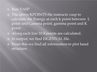 






Run VASP
The above KPOINTS file instructs vasp to
calculate the Energy at each k point between L
point and Gamma point, gamma point and K
point.
Along each line 10 Kpoints are calculated.
In output, we find EIGENVAL file.
From this we find all information to plot band
structure.

 