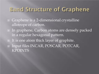






Graphene is a 2-dimensional crystalline
allotrope of carbon.
In graphene, Carbon atoms are densely packed
in a regular hexagonal pattern.
It is one atom thick layer of graphite.
Input files INCAR, POSCAR, POTCAR,
KPOINTS

 