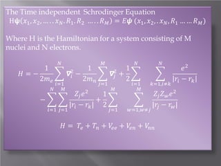 The Time independent Schrodinger Equation
H𝞇𝞇 𝑥𝑥1 , 𝑥𝑥2 , … . . 𝑥𝑥 𝑁𝑁 . 𝑅𝑅1 . 𝑅𝑅2 … . . 𝑅𝑅 𝑀𝑀 = 𝐸𝐸𝐸𝐸 (𝑥𝑥1 , 𝑥𝑥2 , . 𝑥𝑥 𝑁𝑁 , 𝑅𝑅1 … … 𝑅𝑅 𝑀𝑀 )
Where H is the Hamiltonian for a system consisting of M
nuclei and N electrons.
1
1
1
2
2
𝐻𝐻 = −
� 𝞩𝞩 𝑖𝑖 −
� 𝞩𝞩𝑗𝑗 + �
2𝑚𝑚 𝑒𝑒
2𝑚𝑚 𝑛𝑛
2
𝑁𝑁

𝑖𝑖=1
𝑁𝑁 𝑀𝑀

𝑀𝑀

𝑗𝑗=1

𝑍𝑍𝑗𝑗 𝑒𝑒
1
+ �
−��
|𝑟𝑟𝑖𝑖 − 𝑟𝑟𝑘𝑘 | 2
𝑖𝑖=1 𝑗𝑗=1

2

𝑀𝑀

𝑗𝑗=1

𝑁𝑁

𝑖𝑖=1
𝑀𝑀

�

𝑤𝑤=1,𝑤𝑤≠𝑗𝑗

𝑁𝑁

�

𝑘𝑘=1,𝑖𝑖≠𝑘𝑘

𝑒𝑒 2
𝑟𝑟𝑖𝑖 − 𝑟𝑟𝑘𝑘

𝑍𝑍𝑗𝑗 𝑍𝑍 𝑤𝑤 𝑒𝑒 2
|𝑟𝑟𝑗𝑗 − 𝑟𝑟𝑤𝑤 |

𝐻𝐻 = 𝑇𝑇𝑒𝑒 + 𝑇𝑇𝑛𝑛 + 𝑉𝑉𝑒𝑒𝑒𝑒 + 𝑉𝑉𝑒𝑒𝑒𝑒 + 𝑉𝑉𝑛𝑛𝑛𝑛

 