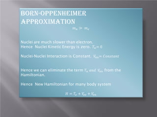 Born-Oppenheimer
Approximation

𝑚𝑚 𝑛𝑛 ≫ 𝑚𝑚 𝑒𝑒

Nuclei are much slower than electron.
Hence Nuclei Kinetic Energy is zero. 𝑇𝑇𝑛𝑛 = 0

Nuclei-Nuclei Interaction is Constant. 𝑉𝑉𝑛𝑛𝑛𝑛 = 𝐶𝐶𝐶𝐶𝐶𝐶𝐶𝐶𝐶𝐶𝐶𝐶𝐶𝐶𝐶𝐶

Hence we can eliminate the term 𝑇𝑇𝑛𝑛 𝑎𝑎𝑎𝑎𝑎𝑎 𝑉𝑉𝑛𝑛𝑛𝑛 from the
Hamiltonian.
Hence New Hamiltonian for many body system
𝐻𝐻 = 𝑇𝑇𝑒𝑒 + 𝑉𝑉𝑒𝑒 𝑒𝑒 + 𝑉𝑉𝑒𝑒 𝑒𝑒

 