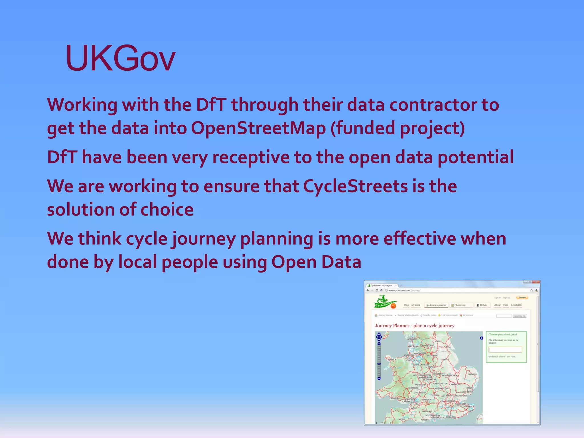 UKGov
Working with the DfT through their data contractor to
get the data into OpenStreetMap (funded project)
DfT have been very receptive to the open data potential
We are working to ensure that CycleStreets is the
solution of choice
We think cycle journey planning is more effective when
done by local people using Open Data
 