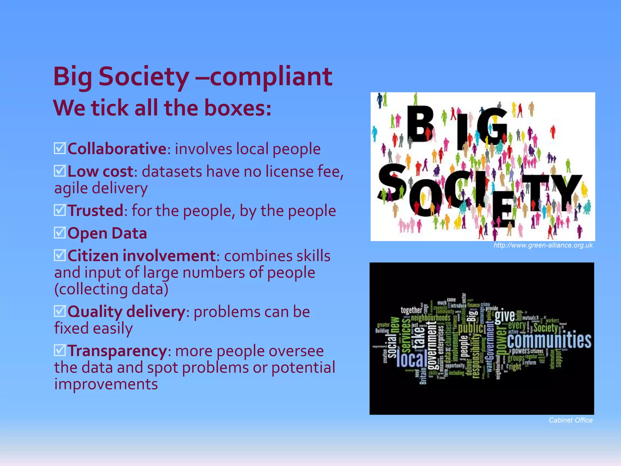 Big Society –compliant
We tick all the boxes:
Collaborative: involves local people
Low cost: datasets have no license fee,
agile delivery
Trusted: for the people, by the people
Open Data
                                           http://www.green-alliance.org.uk
Citizen involvement: combines skills
and input of large numbers of people
(collecting data)
Quality delivery: problems can be
fixed easily
Transparency: more people oversee
the data and spot problems or potential
improvements
                                                            Cabinet Office
 