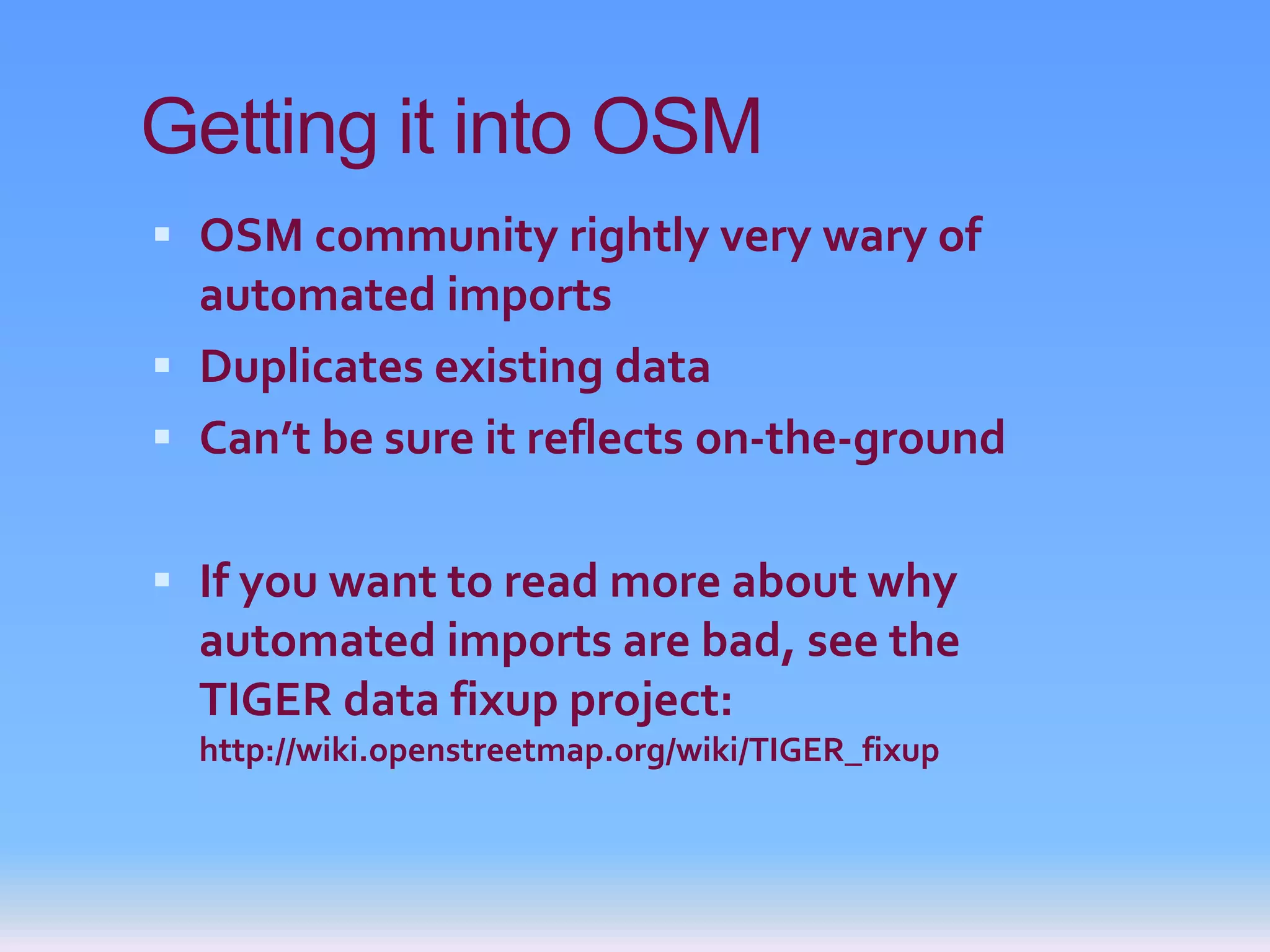 Getting it into OSM
 OSM community rightly very wary of
  automated imports
 Duplicates existing data
 Can’t be sure it reflects on-the-ground


 If you want to read more about why
  automated imports are bad, see the
  TIGER data fixup project:
  http://wiki.openstreetmap.org/wiki/TIGER_fixup
 