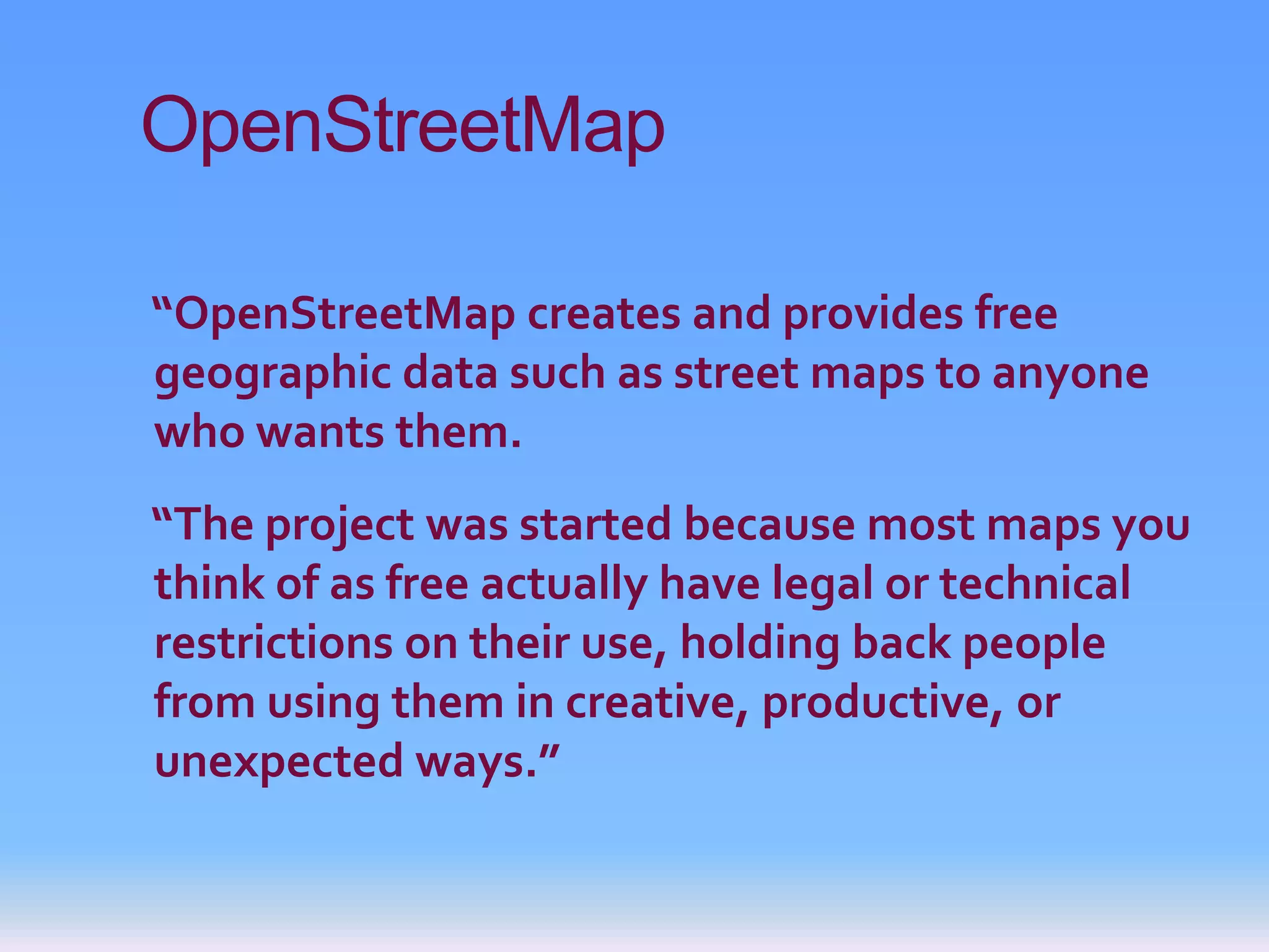 OpenStreetMap

“OpenStreetMap creates and provides free
geographic data such as street maps to anyone
who wants them.
“The project was started because most maps you
think of as free actually have legal or technical
restrictions on their use, holding back people
from using them in creative, productive, or
unexpected ways.”
 