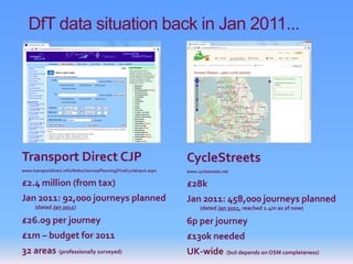 DfT data situation back in Jan 2011...




Transport Direct CJP                                                CycleStreets
www.transportdirect.info/Web2/JourneyPlanning/FindCycleInput.aspx   www.cyclestreets.net

£2.4 million (from tax)                                             £28k
Jan 2011: 92,000 journeys planned                                   Jan 2011: 458,000 journeys planned
      (dated Jan 2011)                                                    (dated Jan 2011, reached 1.4m as of now)

£26.09 per journey                                                  6p per journey
£1m – budget for 2011                                               £130k needed
32 areas (professionally surveyed)                                  UK-wide            (but depends on OSM completeness)
 