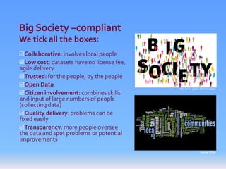 Big Society –compliant
We tick all the boxes:
Collaborative: involves local people
Low cost: datasets have no license fee,
agile delivery
Trusted: for the people, by the people
Open Data
                                           http://www.green-alliance.org.uk
Citizen involvement: combines skills
and input of large numbers of people
(collecting data)
Quality delivery: problems can be
fixed easily
Transparency: more people oversee
the data and spot problems or potential
improvements
                                                            Cabinet Office
 
