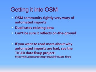 Getting it into OSM
 OSM community rightly very wary of
  automated imports
 Duplicates existing data
 Can’t be sure it reflects on-the-ground


 If you want to read more about why
  automated imports are bad, see the
  TIGER data fixup project:
  http://wiki.openstreetmap.org/wiki/TIGER_fixup
 