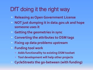 DfT doing it the right way
 Releasing as Open Government License
 NOT just dumping it in data.gov.uk and hope
    someone uses it
   Getting the geometries in sync
   Converting the attributes to OSM tags
   Fixing up data problems upstream
   Funding tool work
     Adds functionality to existing OSM toolset
     Tool development will help other projects
 CycleStreets the go-between (with funding)
 