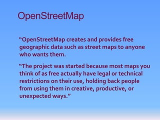 OpenStreetMap

“OpenStreetMap creates and provides free
geographic data such as street maps to anyone
who wants them.
“The project was started because most maps you
think of as free actually have legal or technical
restrictions on their use, holding back people
from using them in creative, productive, or
unexpected ways.”
 