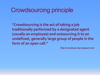 Crowdsourcing principle

“Crowdsourcing is the act of taking a job
traditionally performed by a designated agent
(usually an employee) and outsourcing it to an
undefined, generally large group of people in the
form of an open call.”
                            http://crowdsourcing.typepad.com/
 