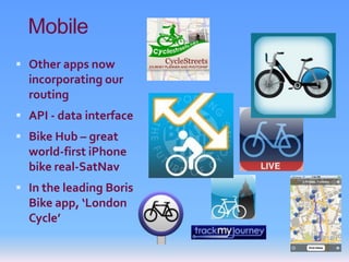 Mobile
 Other apps now
  incorporating our
  routing
 API - data interface
 Bike Hub – great
  world-first iPhone
  bike real-SatNav
 In the leading Boris
  Bike app, ‘London
  Cycle’
 