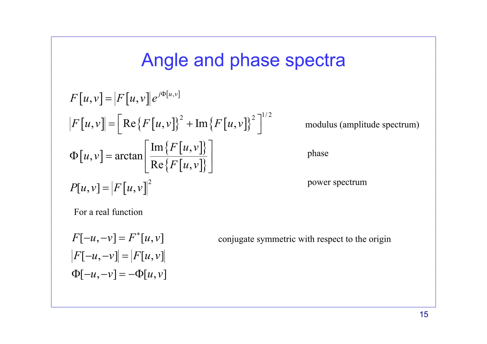 15
Angle and phase spectra
[ ] [ ] [ ]
[ ] [ ]
{ } [ ]
{ }
[ ]
[ ]
{ }
[ ]
{ }
[ ]
,
1/ 2
2 2
2
, ,
, Re , Im ,
Im ,
, arctan
Re ,
[ , ] ,
j u v
F u v F u v e
F u v F u v F u v
F u v
u v
F u v
P u v F u v
Φ
=
⎡ ⎤
= +
⎣ ⎦
⎡ ⎤
Φ = ⎢ ⎥
⎣ ⎦
=
modulus (amplitude spectrum)
phase
power spectrum
For a real function
[ , ] [ , ]
[ , ] [ , ]
[ , ] [ , ]
F u v F u v
F u v F u v
u v u v
∗
− − =
− − =
Φ − − = −Φ
conjugate symmetric with respect to the origin
 