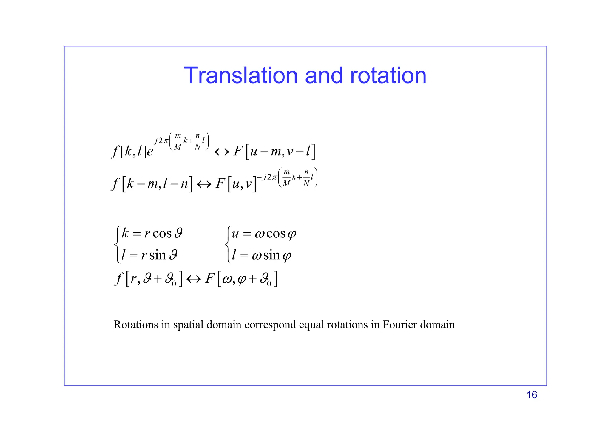 16
Translation and rotation
[ ]
[ ] [ ]
2
2
[ , ] ,
, ,
m n
j k l
M N
m n
j k l
M N
f k l e F u m v l
f k m l n F u v
π
π
⎛ ⎞
+
⎜ ⎟
⎝ ⎠
⎛ ⎞
− +
⎜ ⎟
⎝ ⎠
↔ − −
− − ↔
[ ] [ ]
0 0
cos cos
sin sin
, ,
k r u
l r l
f r F
ϑ ω ϕ
ϑ ω ϕ
ϑ ϑ ω ϕ ϑ
= =
⎧ ⎧
⎨ ⎨
= =
⎩ ⎩
+ ↔ +
Rotations in spatial domain correspond equal rotations in Fourier domain
 
