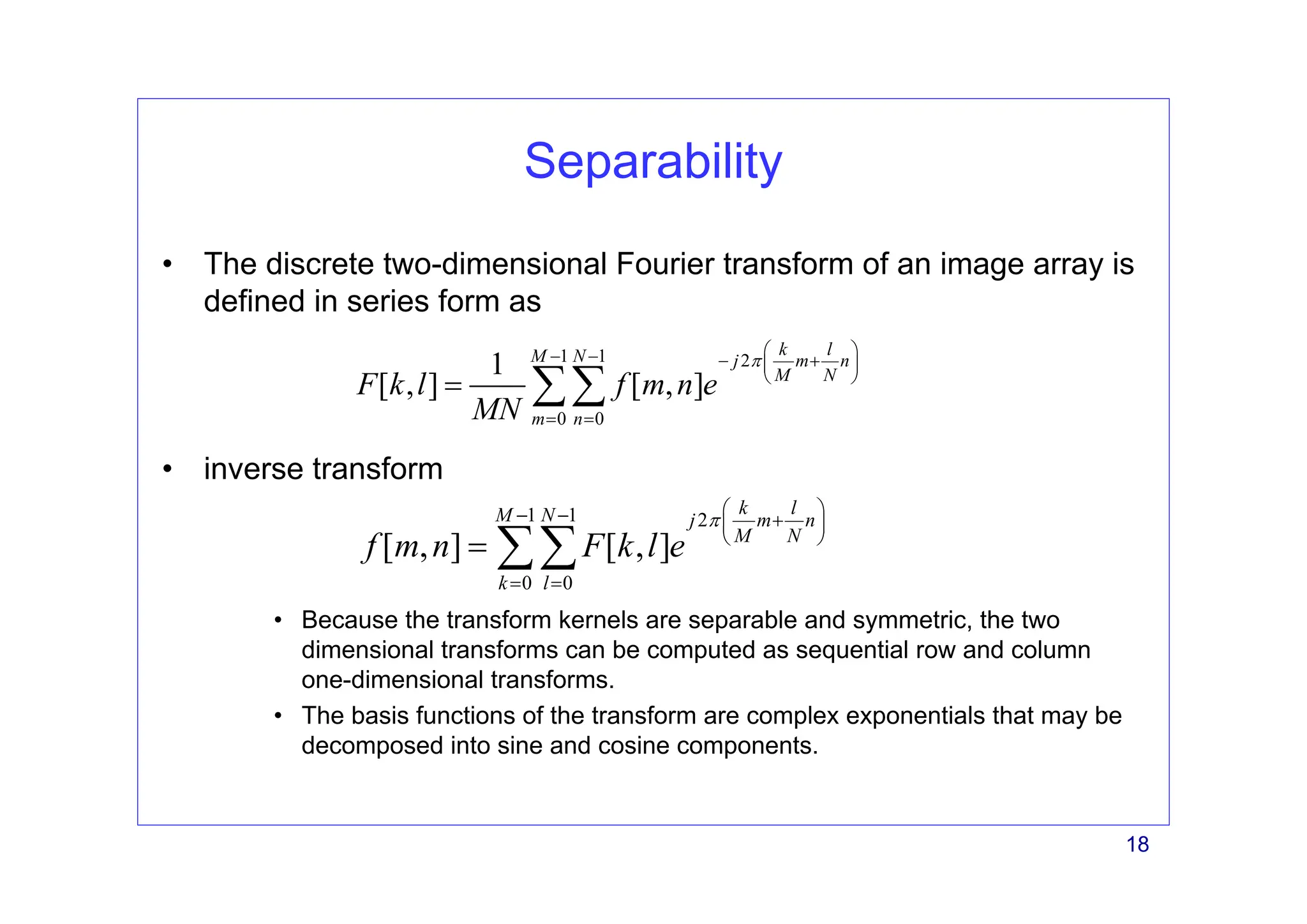 18
Separability
• The discrete two-dimensional Fourier transform of an image array is
defined in series form as
• inverse transform
• Because the transform kernels are separable and symmetric, the two
dimensional transforms can be computed as sequential row and column
one-dimensional transforms.
• The basis functions of the transform are complex exponentials that may be
decomposed into sine and cosine components.
1 1 2
0 0
1
[ , ] [ , ]
k l
M N j m n
M N
m n
F k l f m n e
MN
π
⎛ ⎞
− − − +
⎜ ⎟
⎝ ⎠
= =
= ∑∑
1 1 2
0 0
[ , ] [ , ]
k l
M N j m n
M N
k l
f m n F k l e
π
⎛ ⎞
− − +
⎜ ⎟
⎝ ⎠
= =
= ∑∑
 