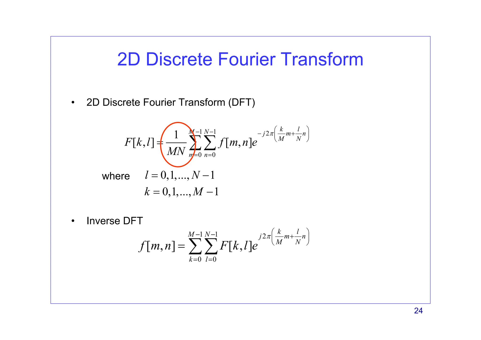 24
2D Discrete Fourier Transform
• Inverse DFT
1 1 2
0 0
1
[ , ] [ , ]
k l
M N j m n
M N
m n
F k l f m n e
MN
π
⎛ ⎞
− − − +
⎜ ⎟
⎝ ⎠
= =
= ∑∑
• 2D Discrete Fourier Transform (DFT)
1 1 2
0 0
[ , ] [ , ]
k l
M N j m n
M N
k l
f m n F k l e
π
⎛ ⎞
− − +
⎜ ⎟
⎝ ⎠
= =
= ∑∑
where
0,1,..., 1
k M
= −
0,1,..., 1
l N
= −
 