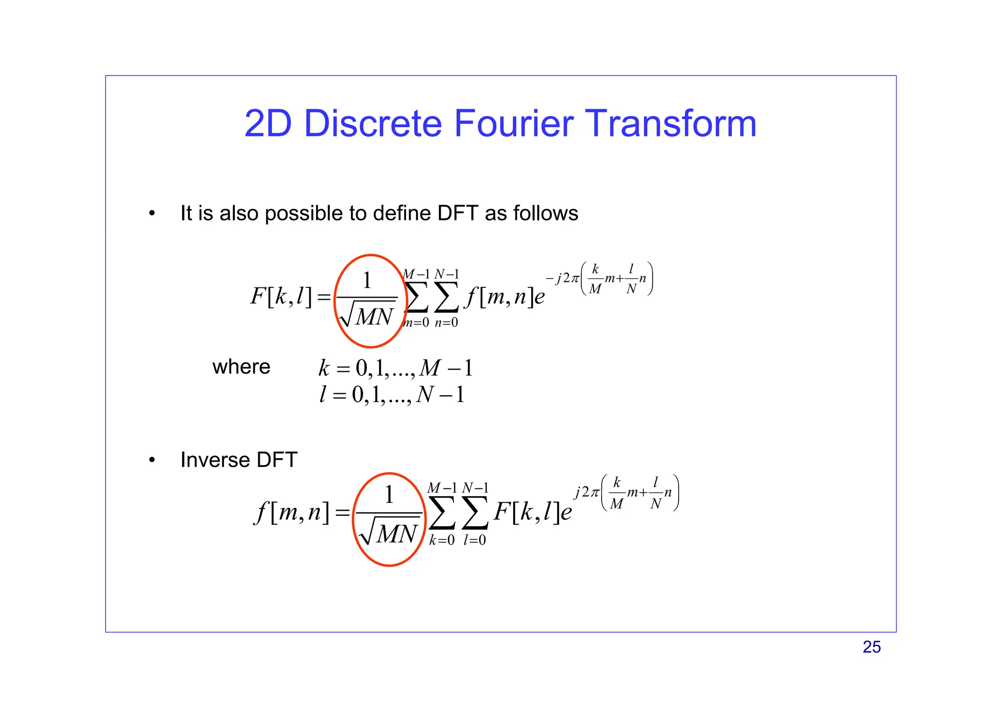 25
2D Discrete Fourier Transform
• Inverse DFT
1 1 2
0 0
1
[ , ] [ , ]
k l
M N j m n
M N
m n
F k l f m n e
MN
π
⎛ ⎞
− − − +
⎜ ⎟
⎝ ⎠
= =
= ∑∑
• It is also possible to define DFT as follows
1 1 2
0 0
1
[ , ] [ , ]
k l
M N j m n
M N
k l
f m n F k l e
MN
π
⎛ ⎞
− − +
⎜ ⎟
⎝ ⎠
= =
= ∑∑
where 0,1,..., 1
k M
= −
0,1,..., 1
l N
= −
 