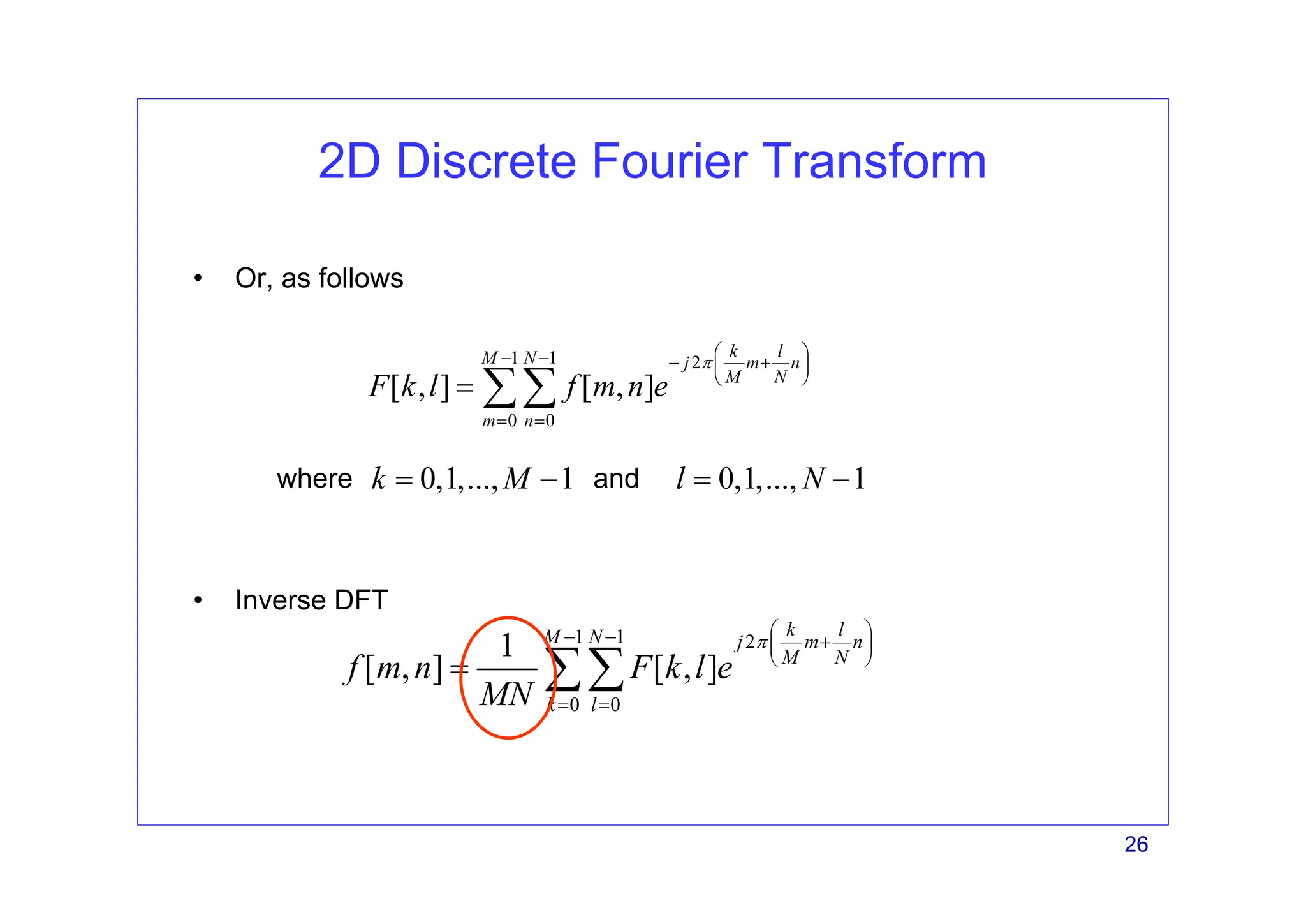 26
2D Discrete Fourier Transform
• Inverse DFT
1 1 2
0 0
[ , ] [ , ]
k l
M N j m n
M N
m n
F k l f m n e
π
⎛ ⎞
− − − +
⎜ ⎟
⎝ ⎠
= =
= ∑∑
• Or, as follows
1 1 2
0 0
1
[ , ] [ , ]
k l
M N j m n
M N
k l
f m n F k l e
MN
π
⎛ ⎞
− − +
⎜ ⎟
⎝ ⎠
= =
= ∑∑
where and
0,1,..., 1
k M
= − 0,1,..., 1
l N
= −
 