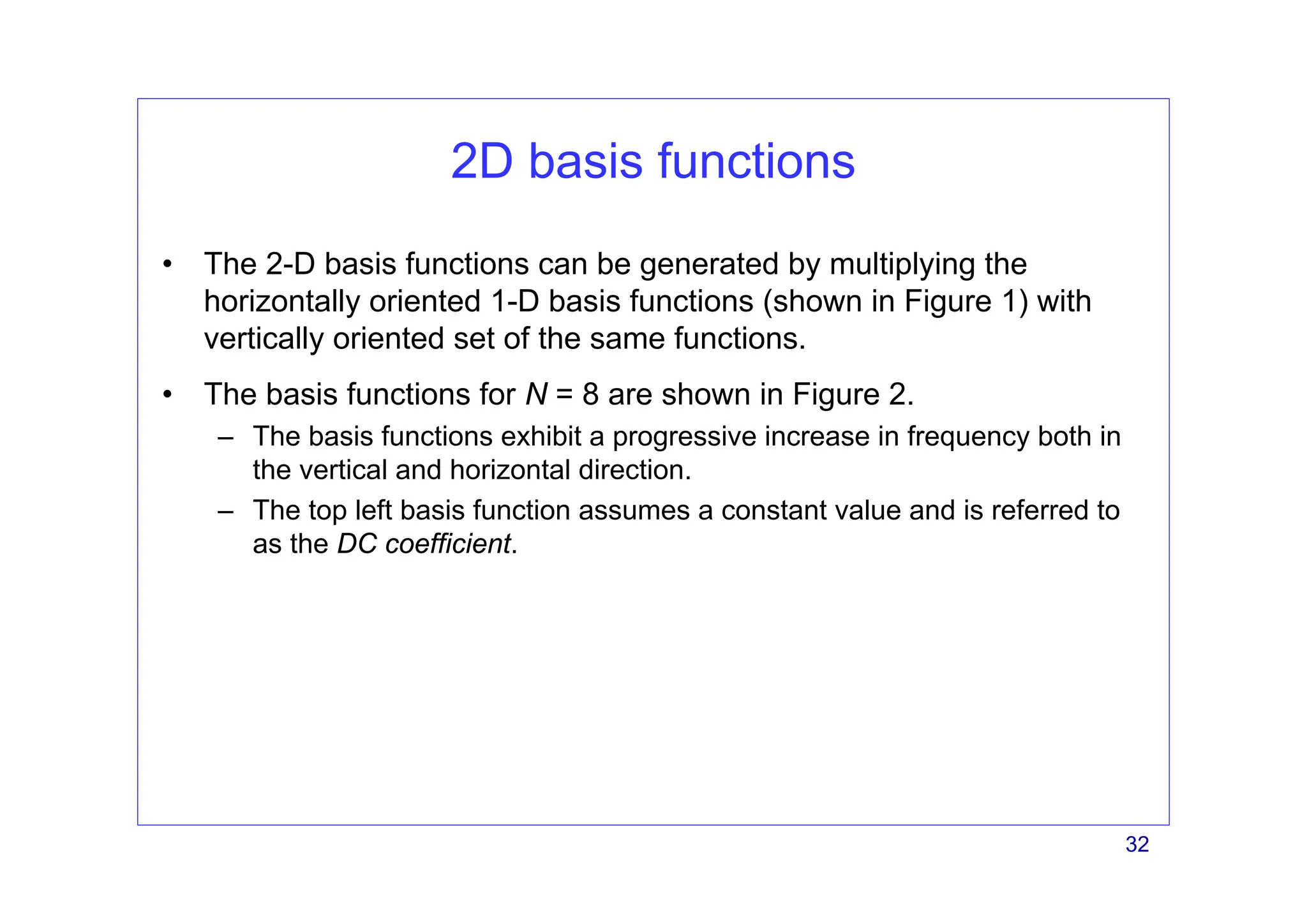 32
2D basis functions
• The 2-D basis functions can be generated by multiplying the
horizontally oriented 1-D basis functions (shown in Figure 1) with
vertically oriented set of the same functions.
• The basis functions for N = 8 are shown in Figure 2.
– The basis functions exhibit a progressive increase in frequency both in
the vertical and horizontal direction.
– The top left basis function assumes a constant value and is referred to
as the DC coefficient.
 