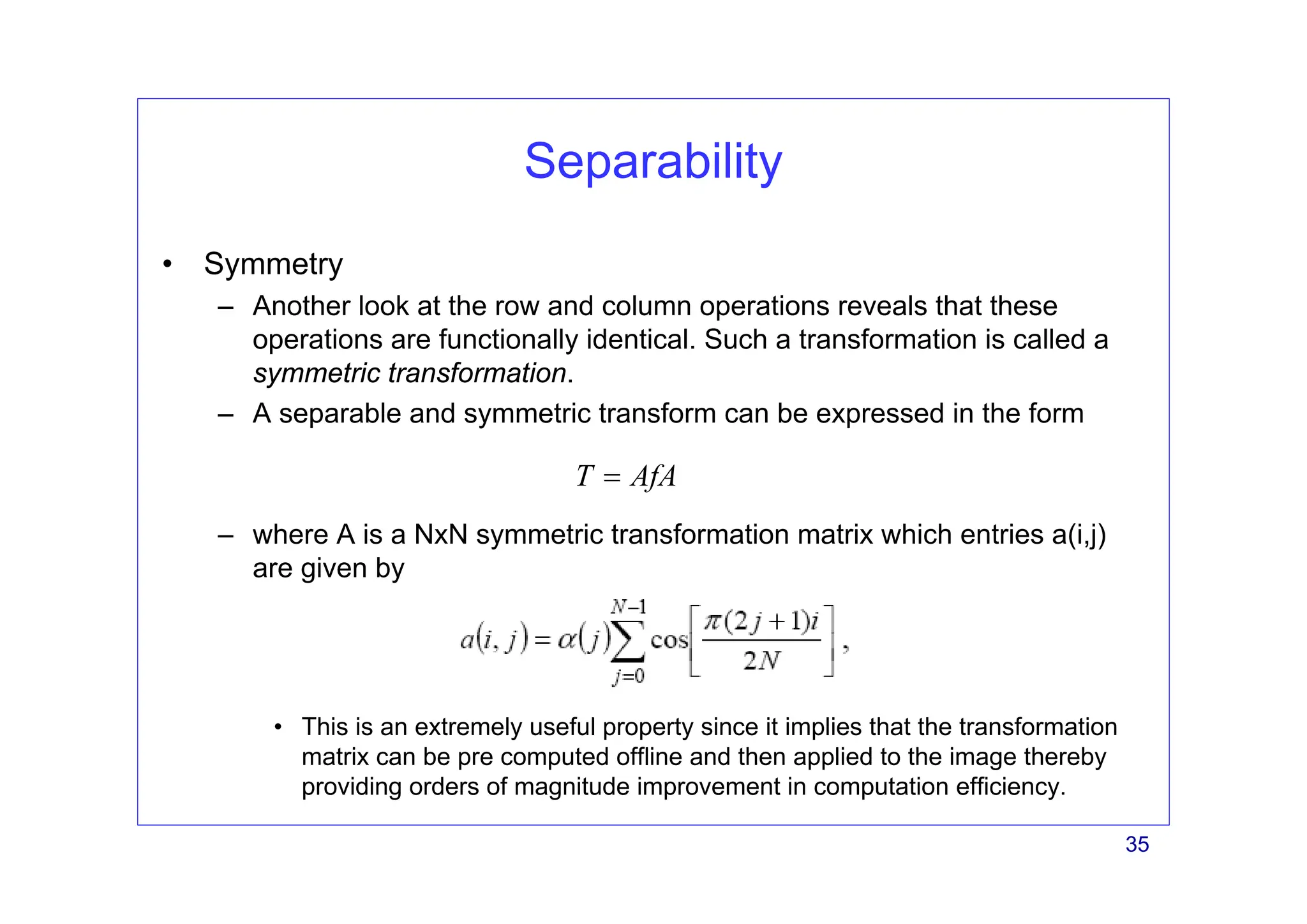 35
Separability
• Symmetry
– Another look at the row and column operations reveals that these
operations are functionally identical. Such a transformation is called a
symmetric transformation.
– A separable and symmetric transform can be expressed in the form
– where A is a NxN symmetric transformation matrix which entries a(i,j)
are given by
• This is an extremely useful property since it implies that the transformation
matrix can be pre computed offline and then applied to the image thereby
providing orders of magnitude improvement in computation efficiency.
T AfA
=
 