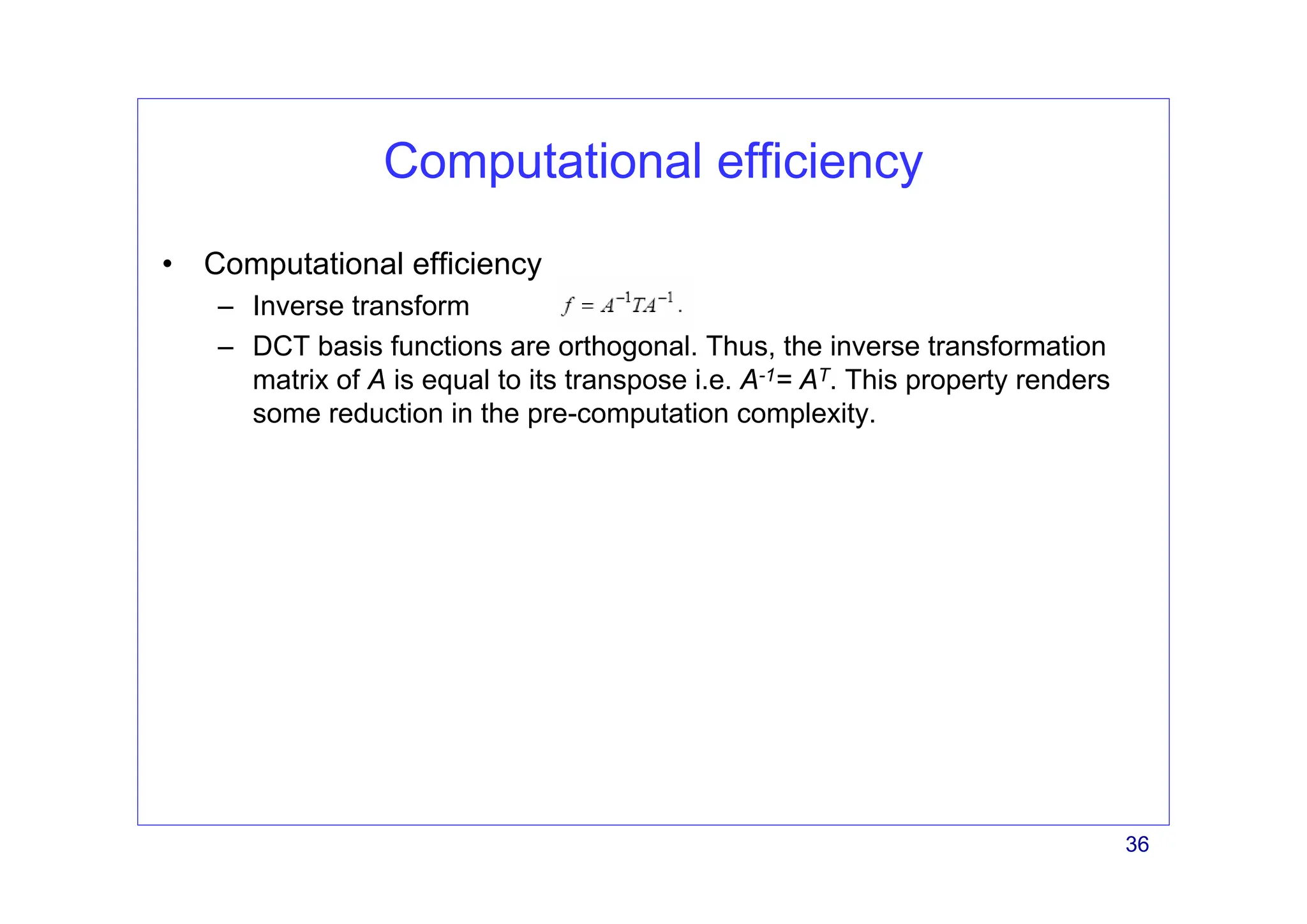 36
Computational efficiency
• Computational efficiency
– Inverse transform
– DCT basis functions are orthogonal. Thus, the inverse transformation
matrix of A is equal to its transpose i.e. A-1= AT. This property renders
some reduction in the pre-computation complexity.
 