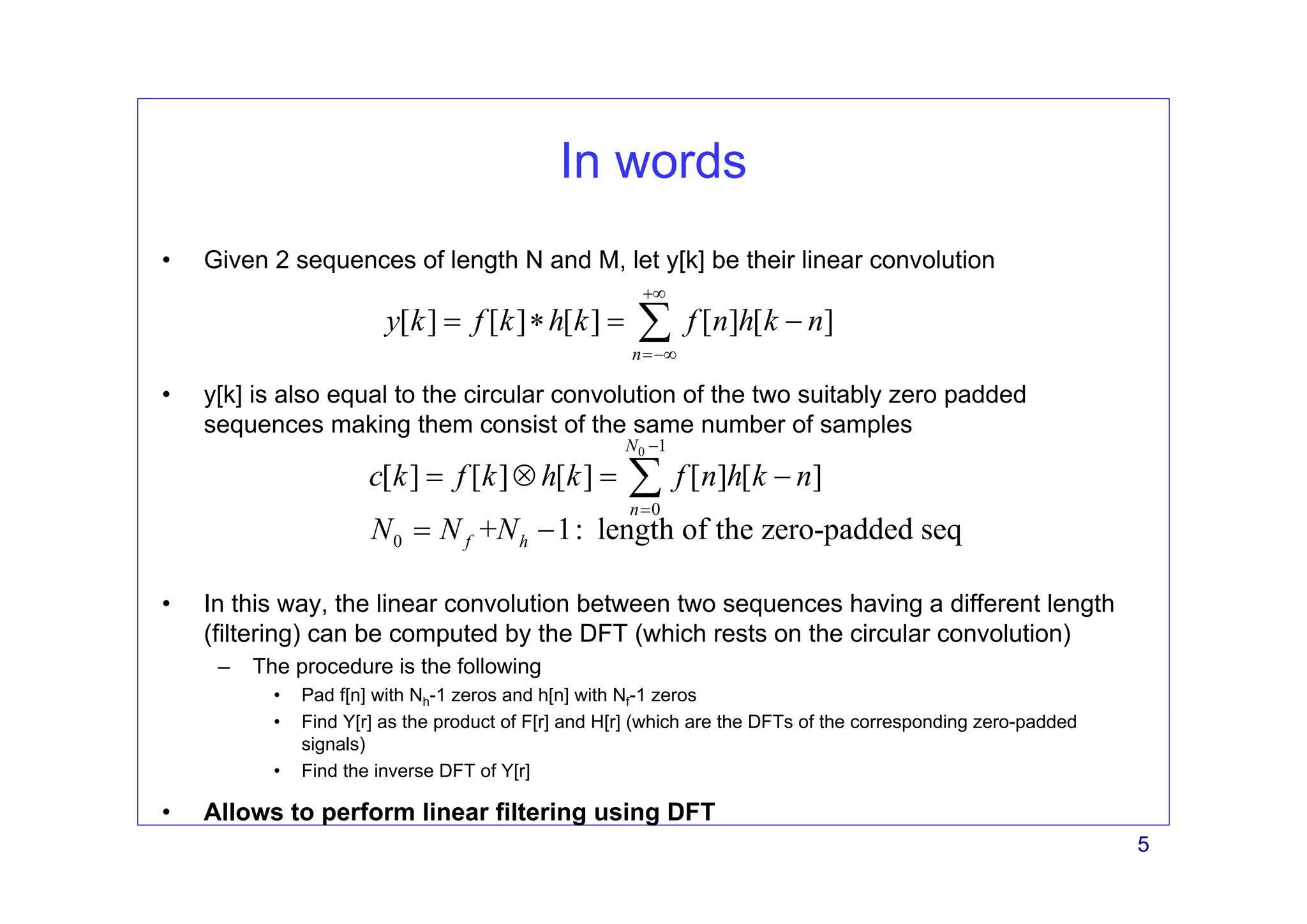 5
In words
• Given 2 sequences of length N and M, let y[k] be their linear convolution
• y[k] is also equal to the circular convolution of the two suitably zero padded
sequences making them consist of the same number of samples
• In this way, the linear convolution between two sequences having a different length
(filtering) can be computed by the DFT (which rests on the circular convolution)
– The procedure is the following
• Pad f[n] with Nh-1 zeros and h[n] with Nf-1 zeros
• Find Y[r] as the product of F[r] and H[r] (which are the DFTs of the corresponding zero-padded
signals)
• Find the inverse DFT of Y[r]
• Allows to perform linear filtering using DFT
[ ] [ ] [ ] [ ] [ ]
n
y k f k h k f n h k n
+∞
=−∞
= ∗ = −
∑
0 1
0
0
[ ] [ ] [ ] [ ] [ ]
+ 1: length of the zero-padded seq
N
n
f h
c k f k h k f n h k n
N N N
−
=
= ⊗ = −
= −
∑
 