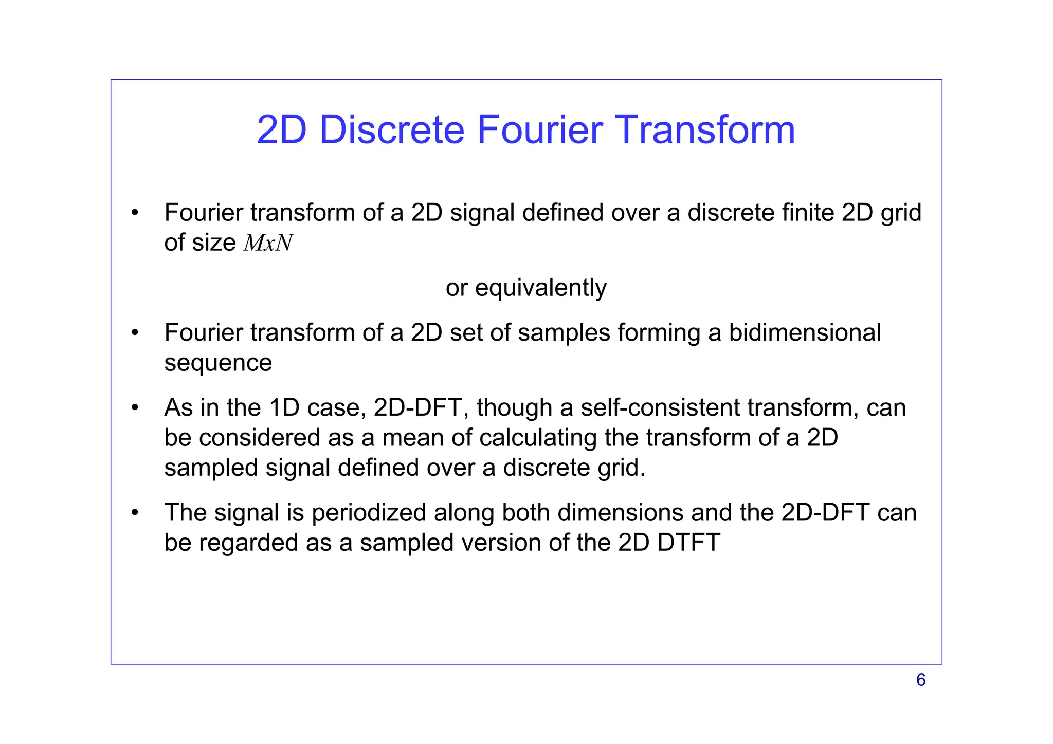 6
2D Discrete Fourier Transform
• Fourier transform of a 2D signal defined over a discrete finite 2D grid
of size MxN
or equivalently
• Fourier transform of a 2D set of samples forming a bidimensional
sequence
• As in the 1D case, 2D-DFT, though a self-consistent transform, can
be considered as a mean of calculating the transform of a 2D
sampled signal defined over a discrete grid.
• The signal is periodized along both dimensions and the 2D-DFT can
be regarded as a sampled version of the 2D DTFT
 