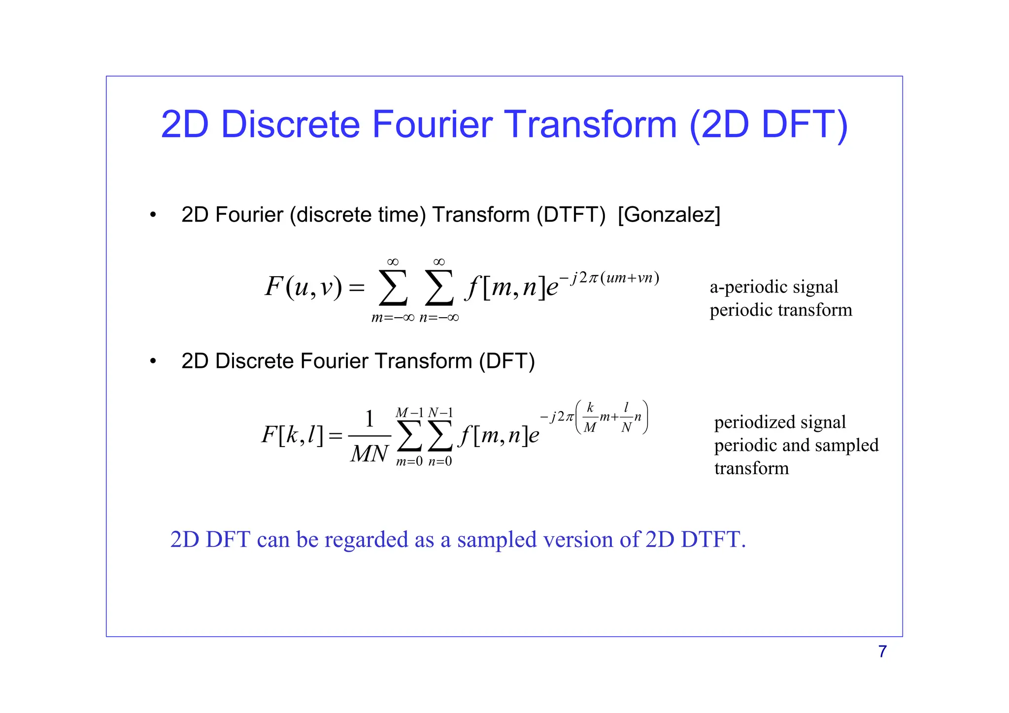 7
2D Discrete Fourier Transform (2D DFT)
• 2D Fourier (discrete time) Transform (DTFT) [Gonzalez]
2 ( )
( , ) [ , ] j um vn
m n
F u v f m n e π
∞ ∞
− +
=−∞ =−∞
= ∑ ∑
1 1 2
0 0
1
[ , ] [ , ]
k l
M N j m n
M N
m n
F k l f m n e
MN
π
⎛ ⎞
− − − +
⎜ ⎟
⎝ ⎠
= =
= ∑∑
• 2D Discrete Fourier Transform (DFT)
2D DFT can be regarded as a sampled version of 2D DTFT.
a-periodic signal
periodic transform
periodized signal
periodic and sampled
transform
 