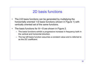 32
2D basis functions
• The 2-D basis functions can be generated by multiplying the
horizontally oriented 1-D basis functions (shown in Figure 1) with
vertically oriented set of the same functions.
• The basis functions for N = 8 are shown in Figure 2.
– The basis functions exhibit a progressive increase in frequency both in
the vertical and horizontal direction.
– The top left basis function assumes a constant value and is referred to
as the DC coefficient.
 