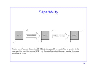 34
Separability
The inverse of a multi-dimensional DCT is just a separable product of the inverse(s) of the
corresponding one-dimensional DCT , e.g. the one-dimensional inverses applied along one
dimension at a time
 
