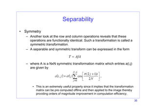 35
Separability
• Symmetry
– Another look at the row and column operations reveals that these
operations are functionally identical. Such a transformation is called a
symmetric transformation.
– A separable and symmetric transform can be expressed in the form
– where A is a NxN symmetric transformation matrix which entries a(i,j)
are given by
• This is an extremely useful property since it implies that the transformation
matrix can be pre computed offline and then applied to the image thereby
providing orders of magnitude improvement in computation efficiency.
T AfA
=
 