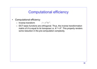 36
Computational efficiency
• Computational efficiency
– Inverse transform
– DCT basis functions are orthogonal. Thus, the inverse transformation
matrix of A is equal to its transpose i.e. A-1= AT. This property renders
some reduction in the pre-computation complexity.
 