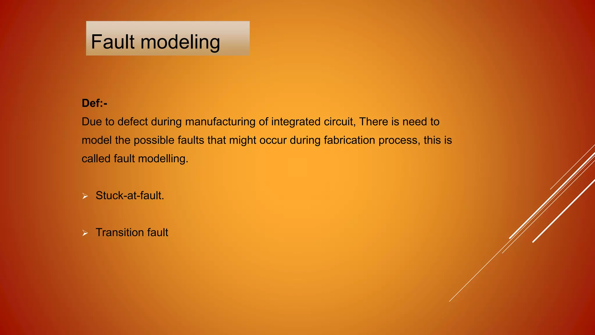 Fault modeling
Def:-
Due to defect during manufacturing of integrated circuit, There is need to
model the possible faults that might occur during fabrication process, this is
called fault modelling.
 Stuck-at-fault.
 Transition fault
 