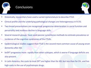 Conclusions

•   Historically, researchers have used a varied nomenclature to describe FTLD.
•   Clinical profile and the underlying pathological changes are heterogeneous in FLTD.
•   Two broad presentations are recognized: progressive deterioration in social function and
    personality and insidious decline in language skills.
•   Several research groups have used passive surveillance methods to estimate prevalence or
    incidence of the cognitive syndromes of the FTLDs.
•   Epidemiological studies suggest that FTLD is the second most common cause of young onset
    dementia after AD.
•   bvDFT progresses more rapidly than other subtypes, which is worse if language deficits are
    also present.
•   In Latin America, the costs to treat DFT are higher than for AD, but less than for DV, and has
    high costs in the use of psychotropic drugs.
 