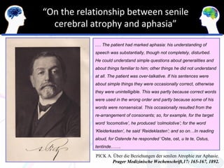 “On the relationship between senile
  cerebral atrophy and aphasia”
            .… The patient had marked aphasia: his understanding of
            speech was substantially, though not completely, disturbed.
            He could understand simple questions about generalities and
            about things familiar to him; other things he did not understand
            at all. The patient was over-talkative. If his sentences were
            about simple things they were occasionally correct, otherwise
            they were unintelligible. This was partly because correct words
            were used in the wrong order and partly because some of his
            words were nonsensical. This occasionally resulted from the
            re-arrangement of consonants; so, for example, for the target
            word ‘locomotive’, he produced ‘colmolotive’; for the word
            ‘Kleiderkasten’, he said ‘Reideklasten’; and so on…In reading
            aloud, for Ostende he responded ‘Oste, ost, u te te, Ostus,
            tentinde…….

            PICK A. Über die Beziehungen der senilen Atrophie zur Aphasie.
                   Prager Medizinische Wochenschrift,17: 165-167, 1892.
 