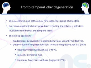 Fronto-temporal lobar degeneration


• Clinical, genetic, and pathological heterogeneous group of disorders.

• Is a macro-anatomical descriptive term reflecting the relatively selective
   involvement of frontal and temporal lobes.
• The clinical spectrum:

    – Predominant behavioral symptoms: behavioral variant FTLD (bvFTD).
    – Deterioration of language function: Primary Progressive Aphasia (PPA)

        • Progressive Nonfluent Aphasia (PNFA).

        • Semantic Dementia (SD).

        • Logopenic Progressive Aphasia (logopenic PPA).
 