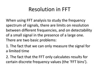 Resolution in FFT
When using FFT analysis to study the frequency
spectrum of signals, there are limits on resolution
between different frequencies, and on detectability
of a small signal in the presence of a large one.
There are two basic problems:
1. The fact that we can only measure the signal for
a limited time
2. The fact that the FFT only calculates results for
certain discrete frequency values (the 'FFT bins').
 