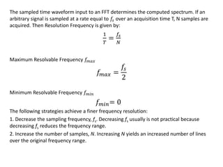 The sampled time waveform input to an FFT determines the computed spectrum. If an
arbitrary signal is sampled at a rate equal to 𝑓𝑠 over an acquisition time T, N samples are
acquired. Then Resolution Frequency is given by:
1
𝑇
=
𝑓𝑠
𝑁
Maximum Resolvable Frequency 𝑓𝑚𝑎𝑥
𝑓𝑚𝑎𝑥 =
𝑓𝑠
2
Minimum Resolvable Frequency 𝑓 𝑚𝑖𝑛
𝑓 𝑚𝑖𝑛= 0
The following strategies achieve a finer frequency resolution:
1. Decrease the sampling frequency, fs. Decreasing fs usually is not practical because
decreasing fs reduces the frequency range.
2. Increase the number of samples, N. Increasing N yields an increased number of lines
over the original frequency range.
 