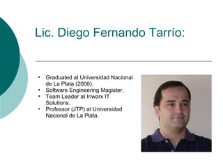 Lic. Diego Fernando Tarrío:


•   Graduated at Universidad Nacional
    de La Plata (2000).
•   Software Engineering Magister.
•   Team Leader at Inworx IT
    Solutions.
•   Professor (JTP) at Universidad
    Nacional de La Plata.
 