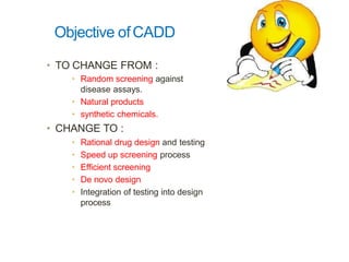 Objective ofCADD
• TO CHANGE FROM :
• Random screening against
disease assays.
• Natural products
• synthetic chemicals.
• CHANGE TO :
• Rational drug design and testing
• Speed up screening process
• Efficient screening
• De novo design
• Integration of testing into design
process
 