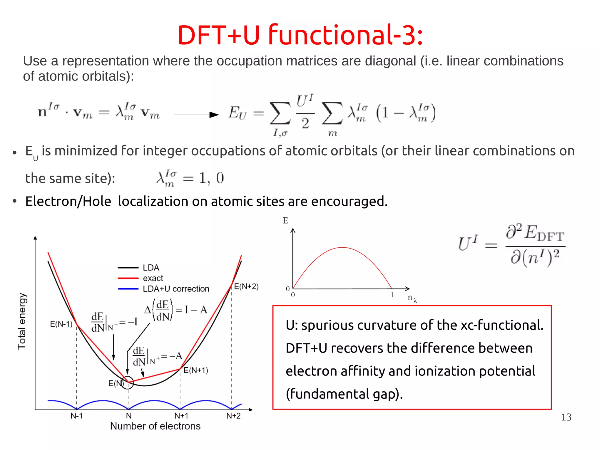 13
DFT+U functional-3:
Use a representation where the occupation matrices are diagonal (i.e. linear combinations
of atomic orbitals):
● EU
is minimized for integer occupations of atomic orbitals (or their linear combinations on
the same site):
●
Electron/Hole localization on atomic sites are encouraged.
U: spurious curvature of the xc-functional.
DFT+U recovers the difference between
electron affinity and ionization potential
(fundamental gap).
 