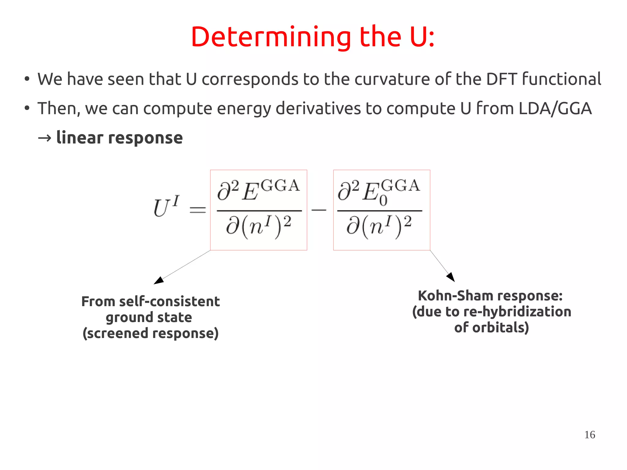 16
Determining the U:
●
We have seen that U corresponds to the curvature of the DFT functional
●
Then, we can compute energy derivatives to compute U from LDA/GGA
→ linear response
From self-consistent
ground state
(screened response)
Kohn-Sham response:
(due to re-hybridization
of orbitals)
 
