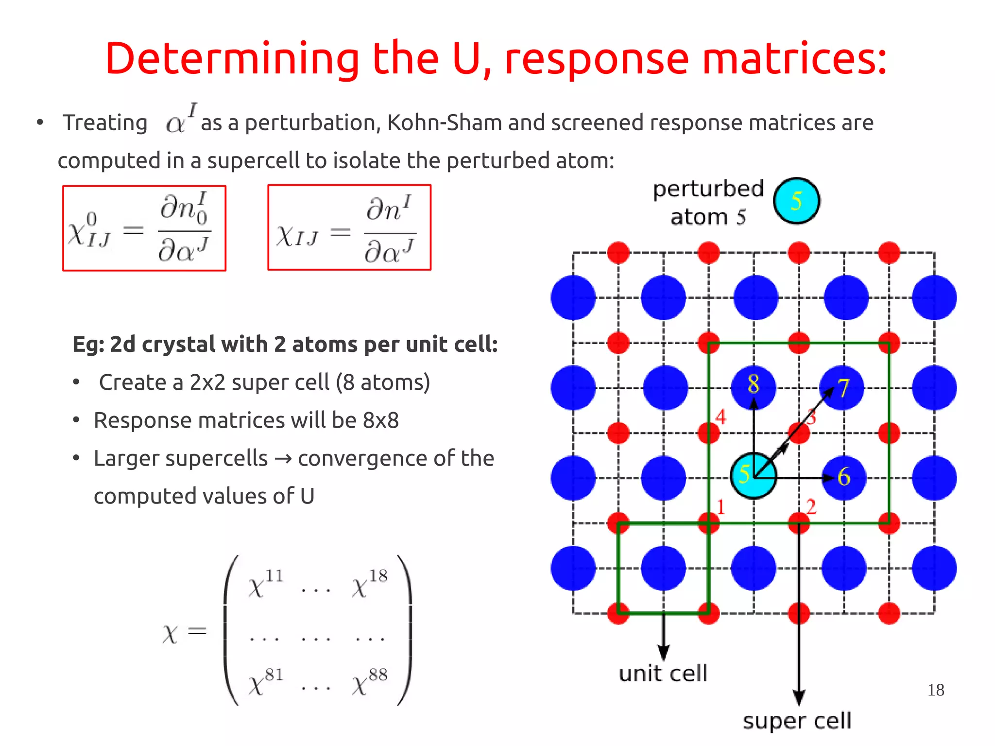 18
Determining the U, response matrices:
●
Treating as a perturbation, Kohn-Sham and screened response matrices are
computed in a supercell to isolate the perturbed atom:
Eg: 2d crystal with 2 atoms per unit cell:
●
Create a 2x2 super cell (8 atoms)
●
Response matrices will be 8x8
●
Larger supercells convergence of the→
computed values of U
 