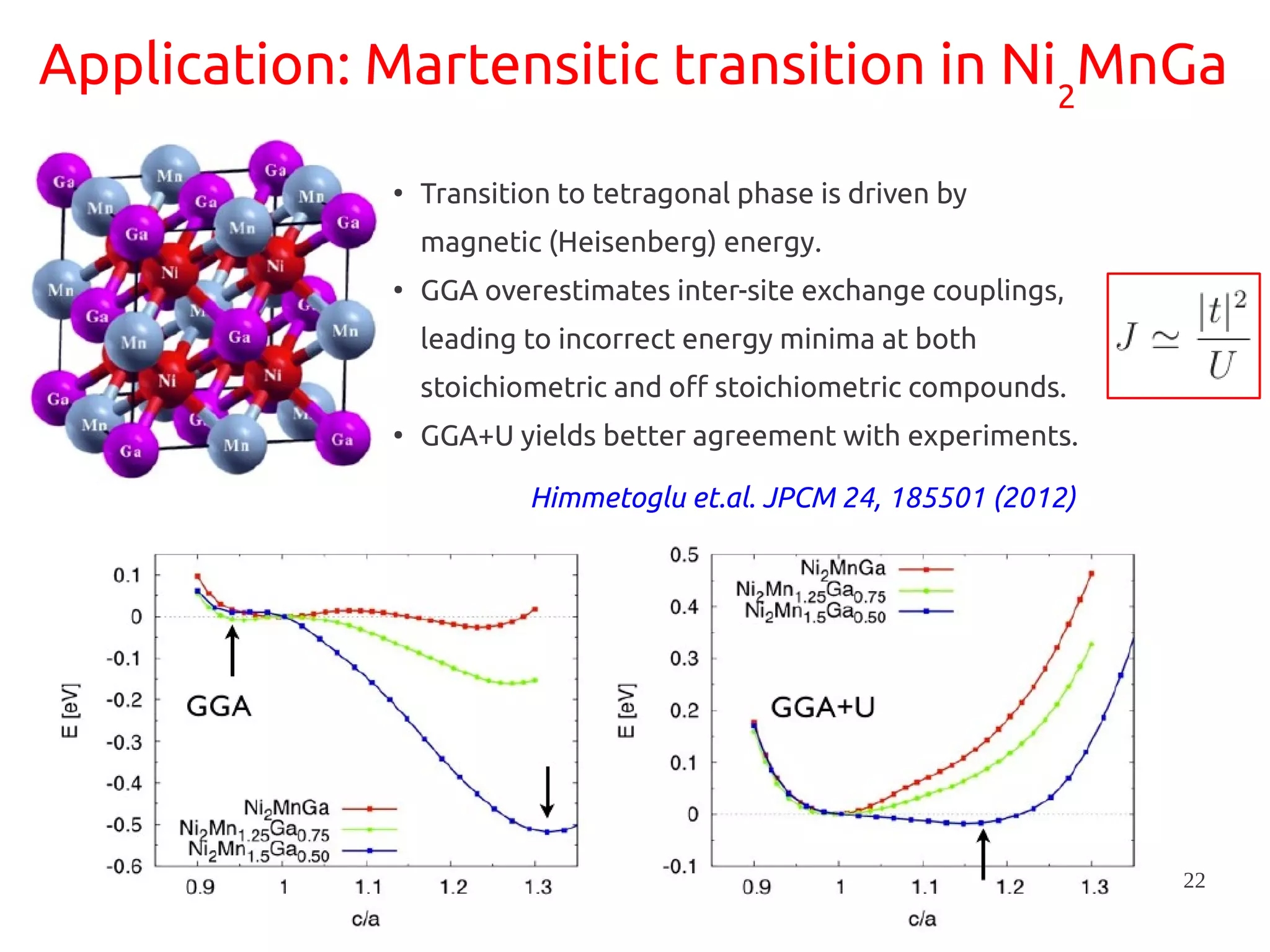 22
Application: Martensitic transition in Ni2
MnGa
●
Transition to tetragonal phase is driven by
magnetic (Heisenberg) energy.
●
GGA overestimates inter-site exchange couplings,
leading to incorrect energy minima at both
stoichiometric and off stoichiometric compounds.
●
GGA+U yields better agreement with experiments.
Himmetoglu et.al. JPCM 24, 185501 (2012)
 