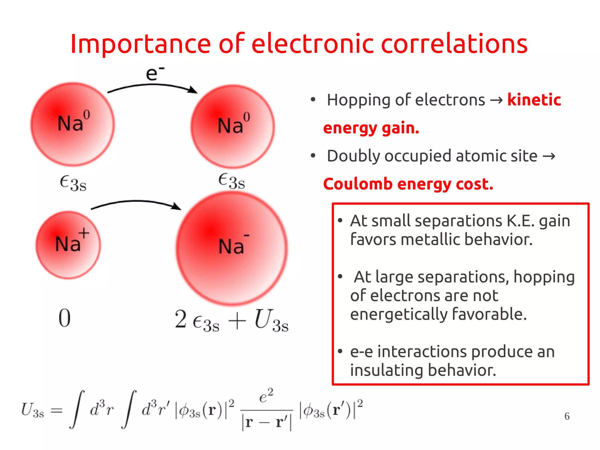 6
Importance of electronic correlations
●
Hopping of electrons → kinetic
energy gain.
●
Doubly occupied atomic site →
Coulomb energy cost.
●
At small separations K.E. gain
favors metallic behavior.
●
At large separations, hopping
of electrons are not
energetically favorable.
●
e-e interactions produce an
insulating behavior.
 