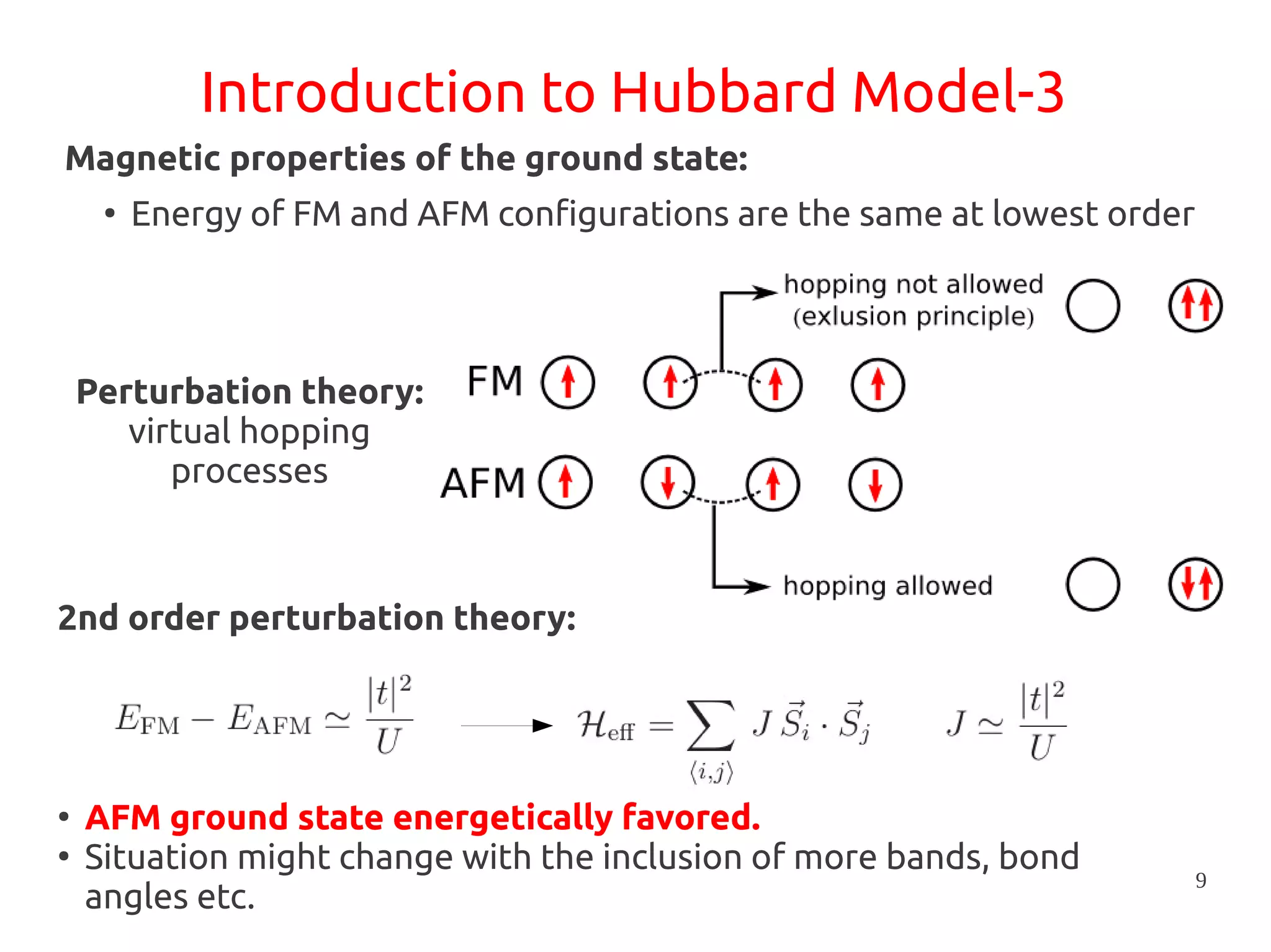 9
Introduction to Hubbard Model-3
Magnetic properties of the ground state:
2nd order perturbation theory:
Perturbation theory:
virtual hopping
processes
●
AFM ground state energetically favored.
●
Situation might change with the inclusion of more bands, bond
angles etc.
●
Energy of FM and AFM configurations are the same at lowest order
 
