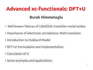1
Advanced xc-functionals: DFT+U
Burak Himmetoglu
●
Well known failures of LDA/GGA: transition metal oxides
●
Importance of electronic correlations: Mott transition
●
Introduction to Hubbard Model
●
DFT+U: Formulation and implementation
●
Calculation of U
●
Some examples and applications
 