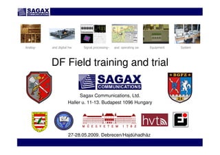 www.sagax.hu
DF Field training and trial
Sagax Communications, Ltd.
Haller u. 11-13. Budapest 1096 Hungary
Analog- and digital hw Signal processing- and operating sw Equipment System
27-28.05.2009. Debrecen/Hajdúhadház
 
