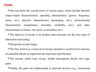 10
One sets down the specifications of various types, which include function
(input-output characteristics), operating characteristics (power, frequency,
noise, etc.), physical characteristics (packaging, etc.), environmental
characteristics (temperature, humidity, reliability, etc.), and other
characteristics (volume, cost, price, avail-ability, etc.)
The objective of design is to produce data necessary for the next steps of
fabrication and testing.
Design has several stages.
The first, known as architectural design, produces a system-level structure
of realizable blocks to implement the functional specification.
The second, called logic design, further decomposes blocks into logic
gates.
Finally, the gates are implemented as physical devices (e.g., transistors)
Contd...
 