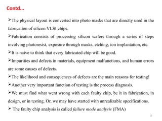 11
The physical layout is converted into photo masks that are directly used in the
fabrication of silicon VLSI chips.
Fabrication consists of processing silicon wafers through a series of steps
involving photoresist, exposure through masks, etching, ion implantation, etc.
It is naive to think that every fabricated chip will be good.
Impurities and defects in materials, equipment malfunctions, and human errors
are some causes of defects.
The likelihood and consequences of defects are the main reasons for testing!
Another very important function of testing is the process diagnosis.
We must find what went wrong with each faulty chip, be it in fabrication, in
design, or in testing. Or, we may have started with unrealizable specifications.
 The faulty chip analysis is called failure mode analysis (FMA)
Contd...
 
