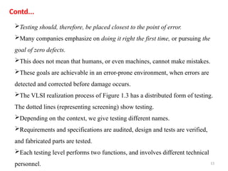 13
Testing should, therefore, be placed closest to the point of error.
Many companies emphasize on doing it right the first time, or pursuing the
goal of zero defects.
This does not mean that humans, or even machines, cannot make mistakes.
These goals are achievable in an error-prone environment, when errors are
detected and corrected before damage occurs.
The VLSI realization process of Figure 1.3 has a distributed form of testing.
The dotted lines (representing screening) show testing.
Depending on the context, we give testing different names.
Requirements and specifications are audited, design and tests are verified,
and fabricated parts are tested.
Each testing level performs two functions, and involves different technical
personnel.
Contd...
 